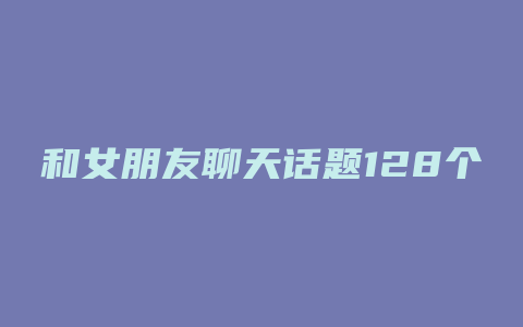 和女朋友聊天话题128个绝佳的问题