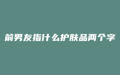 前男友指什么护肤品两个字